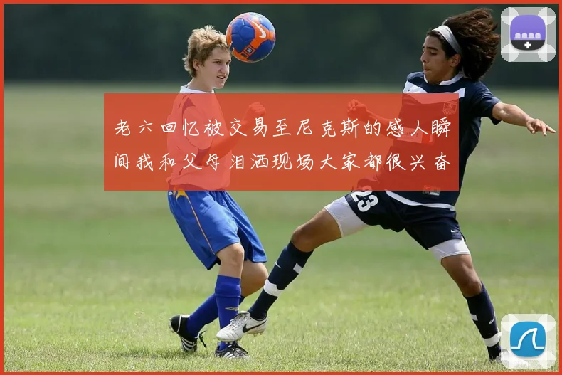老六回忆被交易至尼克斯的感人瞬间我和父母泪洒现场大家都很兴奋