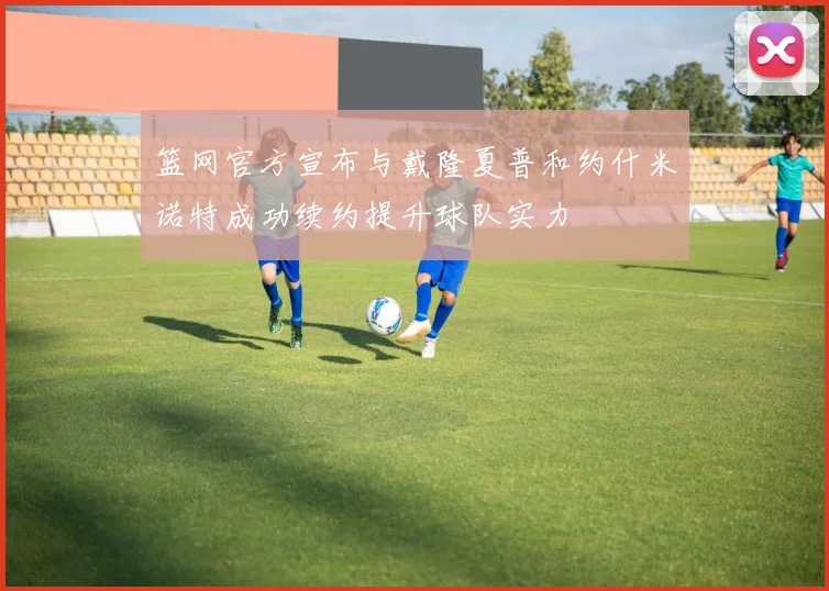 篮网官方宣布与戴隆夏普和约什米诺特成功续约提升球队实力