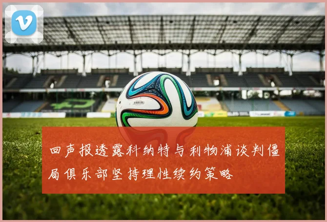 回声报透露科纳特与利物浦谈判僵局俱乐部坚持理性续约策略