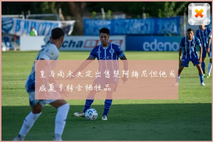 皇马尚未决定出售楚阿梅尼但他或成夏季转会牺牲品