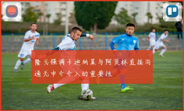 隆戈强调卡迪纳莱与阿莫林直接沟通无中介介入的重要性
