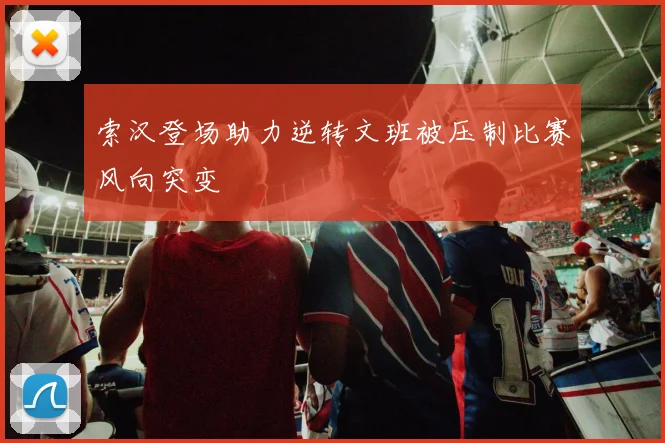 索汉登场助力逆转文班被压制比赛风向突变