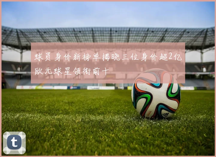 球员身价新榜单揭晓三位身价超2亿欧元球星领衔前十