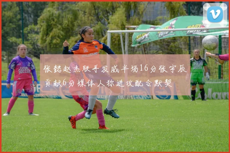 张懿赵杰联手发威半场16分张宇辰贡献6分媒体人称进攻配合默契