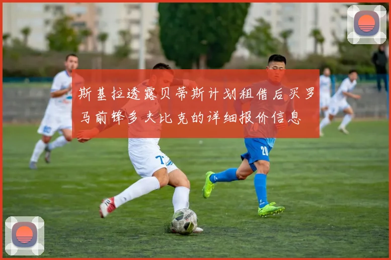 斯基拉透露贝蒂斯计划租借后买罗马前锋多夫比克的详细报价信息