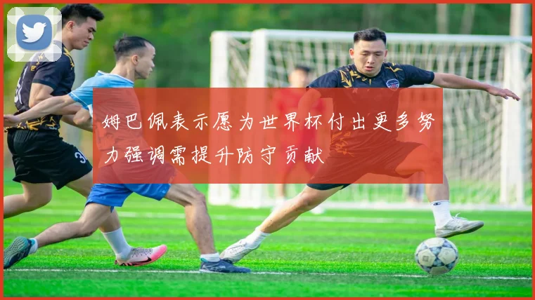 姆巴佩表示愿为世界杯付出更多努力强调需提升防守贡献