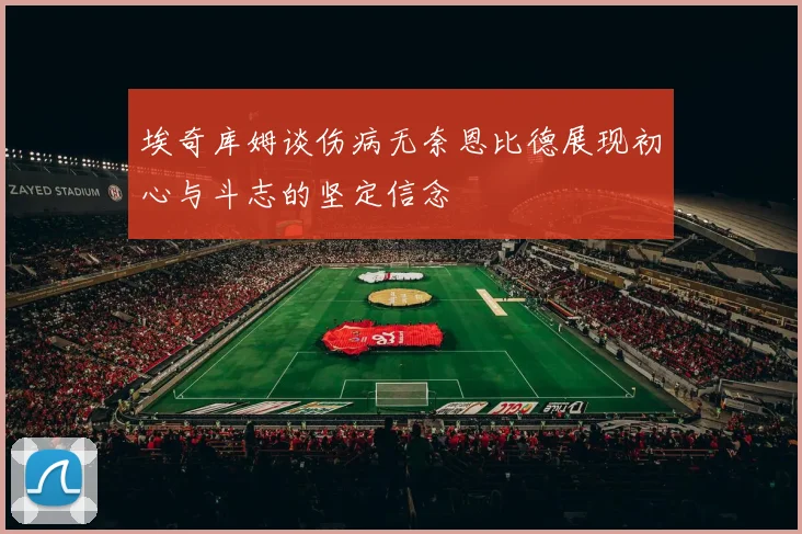 埃奇库姆谈伤病无奈恩比德展现初心与斗志的坚定信念