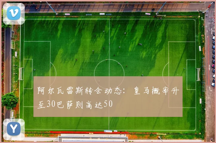 阿尔瓦雷斯转会动态：皇马概率升至30巴萨则高达50