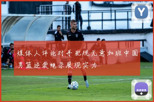媒体人评论对手犯规无意加班中国男篮逆袭绝杀展现实力
