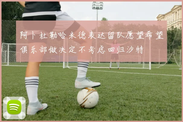 阿卜杜勒哈米德表达留队愿望希望俱乐部做决定不考虑回归沙特