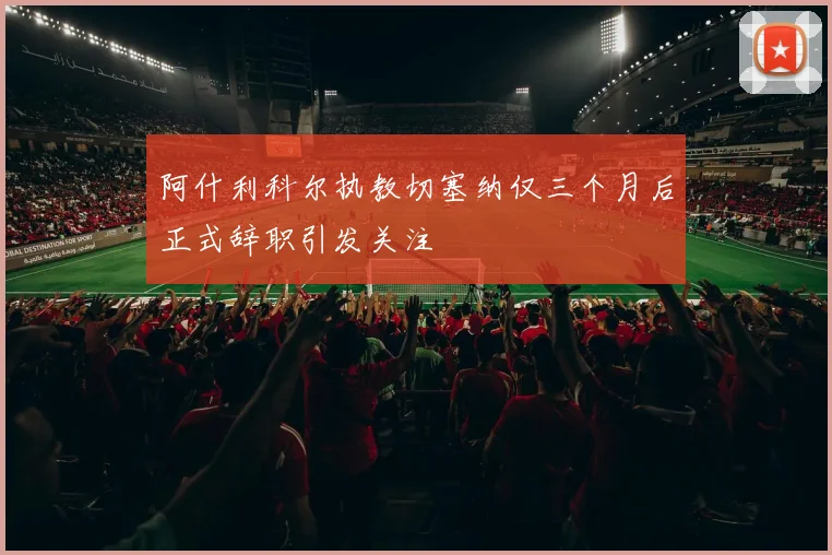 阿什利科尔执教切塞纳仅三个月后正式辞职引发关注