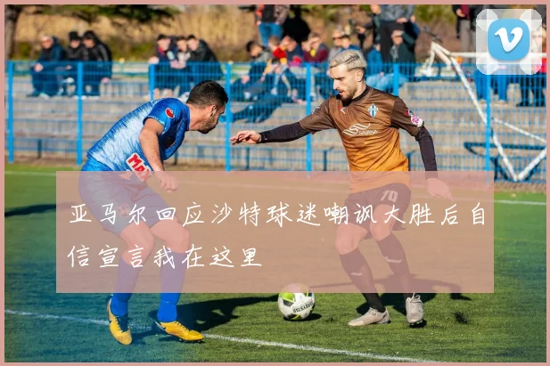 亚马尔回应沙特球迷嘲讽大胜后自信宣言我在这里