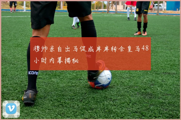 穆帅亲自出马促成库库转会皇马48小时内幕揭秘